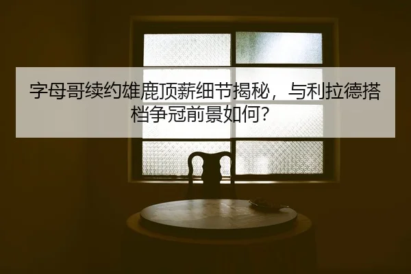 字母哥续约雄鹿顶薪细节揭秘，与利拉德搭档争冠前景如何？