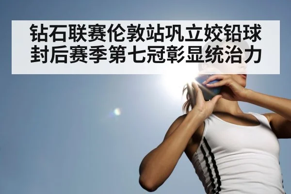 钻石联赛伦敦站巩立姣铅球封后赛季第七冠彰显统治力